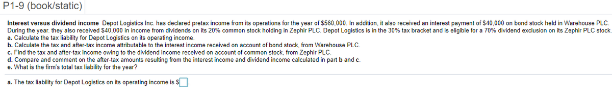 P1-9 (book/static)
Interest versus dividend income Depot Logistics Inc. has declared pretax income from its operations for the year of $560,000. In addition, it also received an interest payment of $40,000 on bond stock held in Warehouse PLC.
During the year. they also received $40,000 in income from dividends on its 20% common stock holding in Zephir PLC. Depot Logistics is in the 30% tax bracket and is eligible for a 70% dividend exclusion on its Zephir PLC stock.
a. Calculate the tax liability for Depot Logistics on its operating income.
b. Calculate the tax and after-tax income attributable to the interest income received on account of bond stock, from Warehouse PLC.
c. Find the tax and after-tax income owing to the dividend income received on account of common stock, from Zephir PLC.
d. Compare and comment on the after-tax amounts resulting from the interest income and dividend income calculated in part b and c.
e. What is the firm's total tax liability for the year?
a. The tax liability for Depot Logistics on its operating income is $
