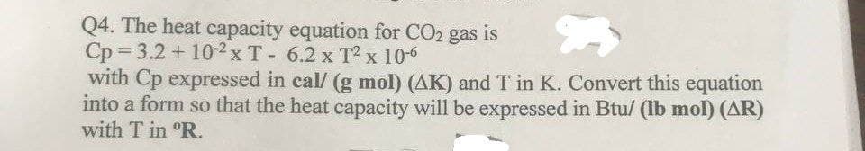 Q4. The heat capacity equation for CO2 gas is
Cp = 3.2 + 102 x T - 6.2 x T x 106
with Cp expressed in cal/ (g mol) (AK) and T in K. Convert this equation
into a form so that the heat capacity will be expressed in Btu/ (lb mol) (AR)
with T in °R.
X
