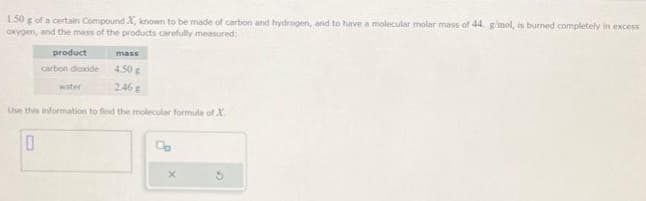 150 g of a certain Compound X, known to be made of carbon and hydrogen, and to have a molecular molar mass of 44. g/mol, is burned completely in excess
oxygen, and the mass of the products carefully measured:
product
carbon dioxide
mass
4.50 g
246 g
Use this information to find the molecular formula of X
0
water
Co
X