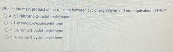 What is the main product of the reaction between cyclohexylethyne and one equivalent of HBr?
O a. 2,2-dibromo-2-cyclohexylethane
Ob.
1-Bromo-1-cyclohexylethene
O c. 2-Bromo-2-cyclohexylethene
O d. 1-Bromo-2-cyclohexylethene