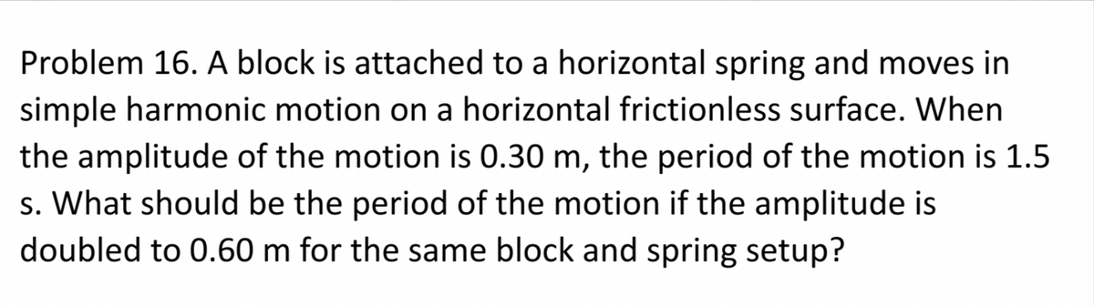 Problem 16. A block is attached to a horizontal spring and moves in
simple harmonic motion on a horizontal frictionless surface. When
the amplitude of the motion is 0.30 m, the period of the motion is 1.5
s. What should be the period of the motion if the amplitude is
doubled to 0.60 m for the same block and spring setup?
