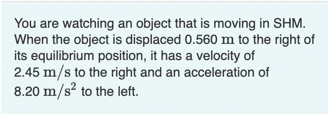 You are watching an object that is moving in SHM.
When the object is displaced 0.560 m to the right of
its equilibrium position, it has a velocity of
2.45 m/s to the right and an acceleration of
8.20 m/s to the left.
