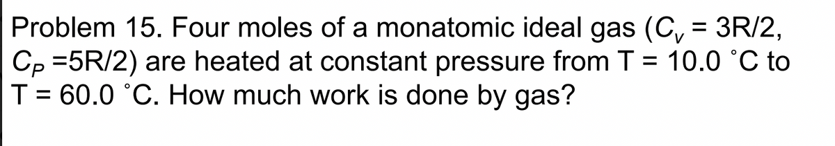 Problem 15. Four moles of a monatomic ideal gas (C, = 3R/2,
Cp =5R/2) are heated at constant pressure from T = 10.0 °C to
T = 60.0 °C. How much work is done by gas?
%3D
