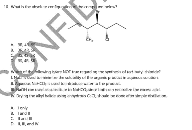 10. What is the absolute configuration of the compound below?
Br
CH3
ỞNF
B. 3R. 4R, SR
C 35, 4S, SR
D. 35, 4R, ŠR
Which of the following is/are NOT true regarding the synthesis of tert-butyl chloride?
I. NaClis used to minimize the solubility of the organic product in aqueous solution.
II. Aqueous NaHCO, is used to introduce water to the product.
I. NAOH can used as substitute to NaHCO, since both can neutralize the excess acid.
V. Drying the alkyl halide using anhydrous CaCl; should be done after simple distillation.
A. T only
B. Iand II
C. Il and II
D. II, II, and IV
