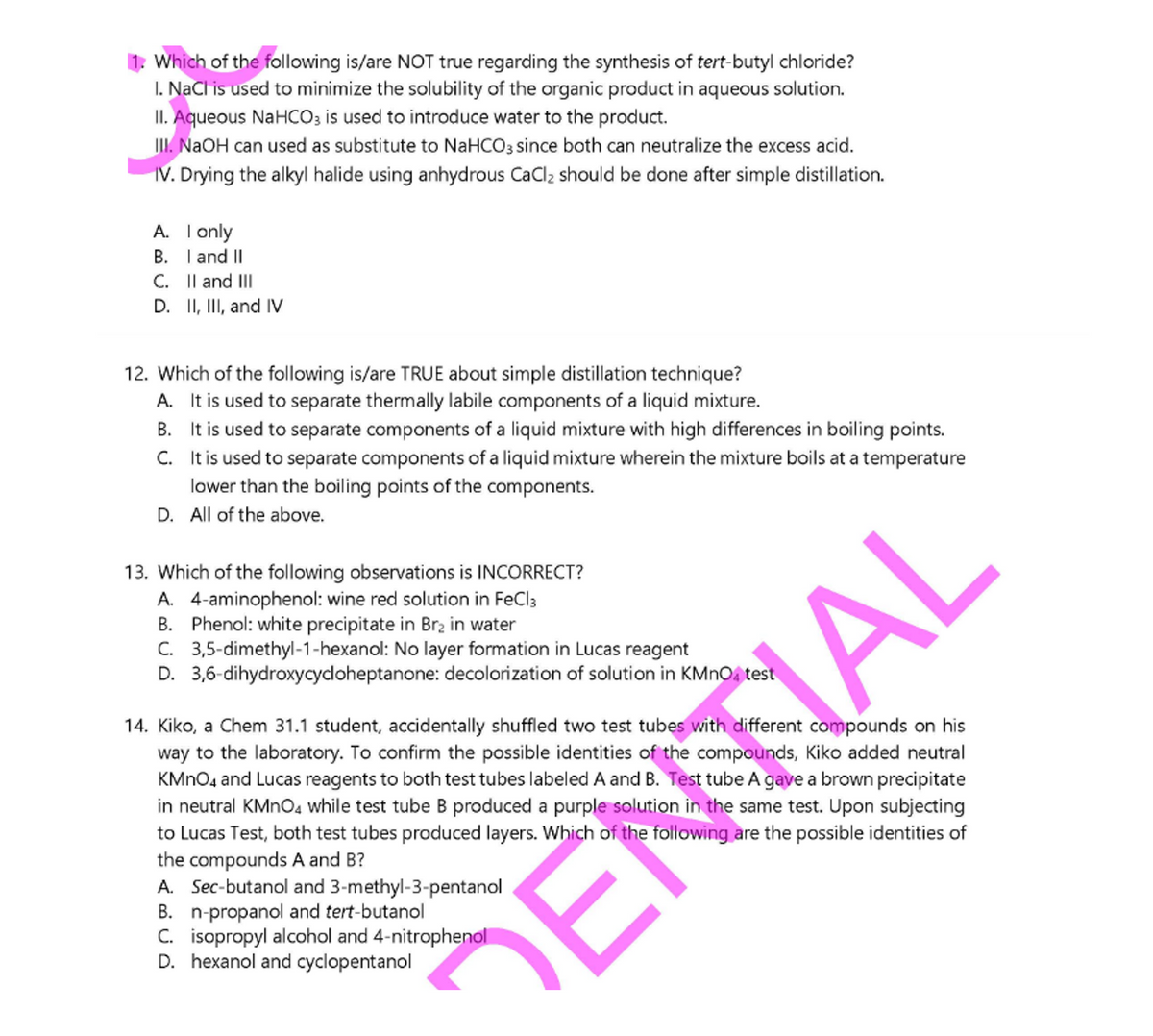 1. Which of the following is/are NOT true regarding the synthesis of tert-butyl chloride?
I. NaCl is used to minimize the solubility of the organic product in aqueous solution.
II. Aqueous NaHCO3 is used to introduce water to the product.
I. NAOH can used as substitute to NAHCO3 since both can neutralize the excess acid.
IV. Drying the alkyl halide using anhydrous CaCl2 should be done after simple distillation.
A. I only
B. I and II
C. Il and III
D. II, II, and IV
12. Which of the following is/are TRUE about simple distillation technique?
A. It is used to separate thermally labile components of a liquid mixture.
B. It is used to separate components of a liquid mixture with high differences in boiling points.
C. It is used to separate components of a liquid mixture wherein the mixture boils at a temperature
lower than the boiling points of the components.
D. All of the above.
13. Which of the following observations is INCORRECT?
A. 4-aminophenol: wine red solution in FeCl3
B. Phenol: white precipitate in Br2 in water
C. 3,5-dimethyl-1-hexanol: No layer formation in Lucas reagent
D. 3,6-dihydroxycycloheptanone: decolorization of solution in KMnOa test
14. Kiko, a Chem 31.1 student, accidentally shuffled two test tubes with different compounds on his
way to the laboratory. To confirm the possible identities of the compounds, Kiko added neutral
KMNO4 and Lucas reagents to both test tubes labeled A and B. Test tube A gave a brown precipitate
in neutral KMNO4 while test tube B produced a purple solution in the same test. Upon subjecting
to Lucas Test, both test tubes produced layers. Which of the following are the possible identities of
the compounds A and B?
A. Sec-butanol and 3-methyl-3-pentanol
B. n-propanol and tert-butanol
C. isopropyl alcohol and 4-nitrophenol
D. hexanol and cyclopentanol
ENTAL
