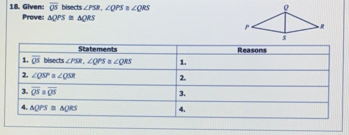 18. Given: QS bisects ZPSR, LQPS = ZQRS
Prove: ΔΟPS ΔS
Statements
Reasons
1. QS bisects ZPSR, ZQPS = LQRS
2. ZQSP = ZQSR
2.
3. QS = QS
3.
4. ΔΟPS ΔORS
4.
1.
