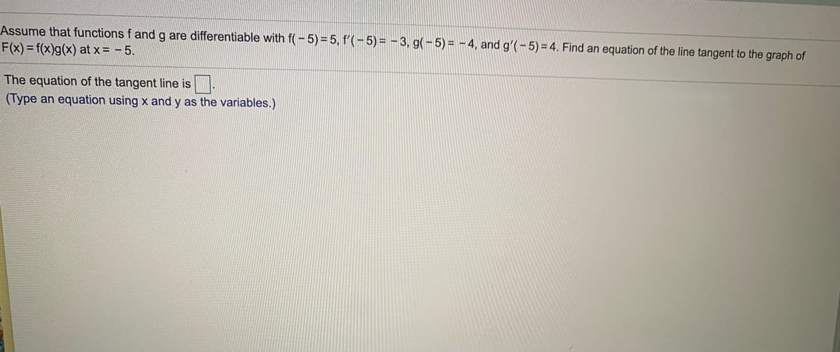 Assume that functions f and g are differentiable with f(-5)= 5, f'(-5)= - 3, g(-5)= -4, and gʻ(-5) = 4. Find an equation of the line tangent to the graph of
F(x) = f(x)g(x) at x = -5.
The equation of the tangent line is
(Type an equation using x and y as the variables.)
