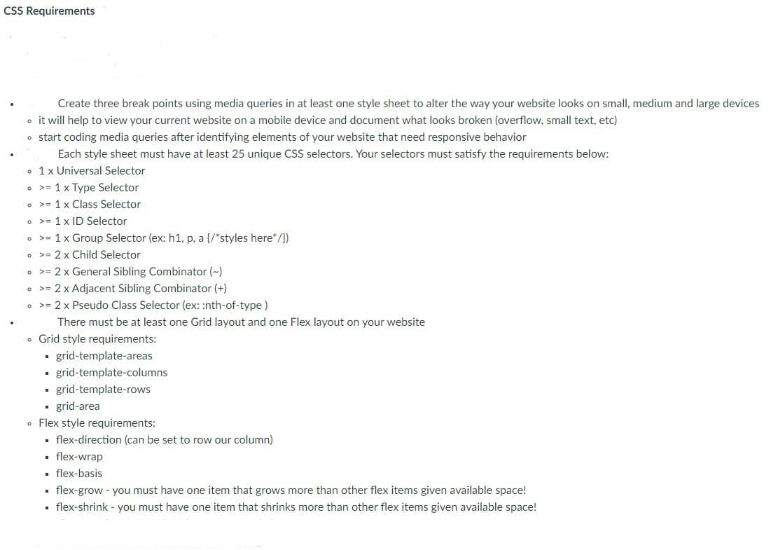 CSS Requirements
Create three break points using media queries in at least one style sheet to alter the way your website looks on small, medium and large devices
o it will help to view your current website on a mobile device and document what looks broken (overflow, small text, etc)
o start coding media queries after identifying elements of your website that need responsive behavior
Each style sheet must have at least 25 unique CSS selectors. Your selectors must satisfy the requirements below:
• 1x Universal Selector
• >= 1 x Type Selector
o >= 1 x Class Selector
• >= 1 x ID Selector
• >= 1x Group Selector (ex: h1, p, a {/*styles here*/})
o >= 2 x Child Selector
o >= 2 x General Sibling Combinator (~)
o >= 2 x Adjacent Sibling Combinator (+)
• >= 2 x Pseudo Class Selector (ex: :nth-of-type)
There must be at least one Grid layout and one Flex layout on your website
• Grid style requirements:
- grid-template-areas
grid-template-columns
• grid-template-rows
· grid-area
• Flex style requirements:
. flex-direction (can be set to row our column)
. flex-wrap
• flex-basis
• flex-grow - you must have one item that grows more than other flex items given available space!
• flex-shrink - you must have one item that shrinks more than other flex items given available space!
