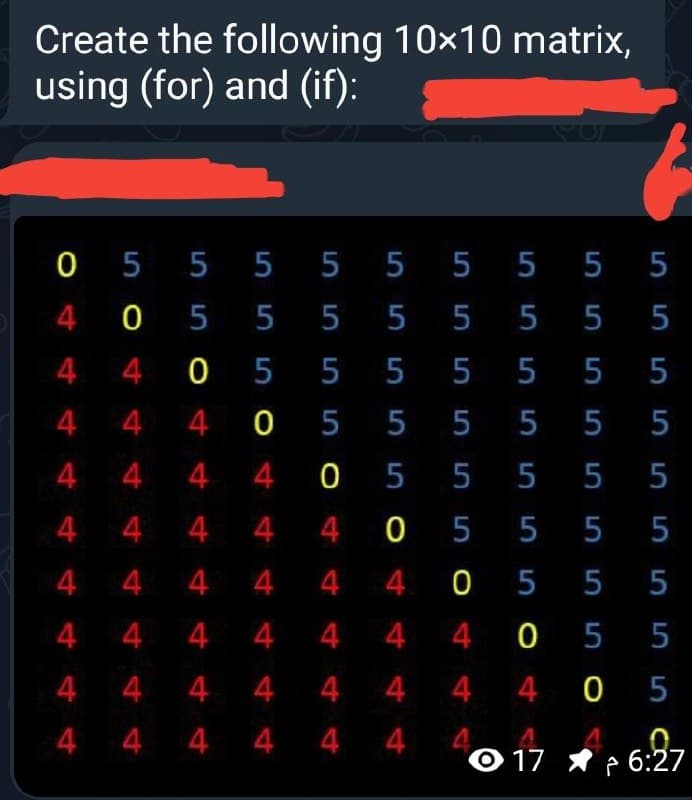 Create the following 10x10 matrix,
using (for) and (if):
0 5 5 5 5 5 5 5 5 5
4 0 5 5 5 5 5 5 5 5
4 4 0 5 5 5 5 5 5 5
4 4 4 0 5 5 5 5 5 5
4 4 4 4 0 5 5 5 5 5
4 4 4 4 4 0 5 5 5 5
4 4 4 4 4 4 0 5 5 5
4 4 4 4 4 4 4 0 5 5
4 4 4 4 4 4 4 4 0 5
4 4 4 4 4 4 4
O 17 * p 6:27
