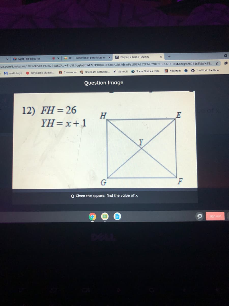 IXL - Properties of parallelogram x
O Playing a Game -Quizizz
A Meet - biz-qakw-fxz
izz.com/join/game/U2FsdGVkX1%252BCQKZAOW Trg5LEggAYydWEMTPDOoLJPC80AJbk2d6wPyJIOE%252F%252B2CtBOUNPPTavNrexg%252B5s8ktw%25.
The World Factboo..
s S math Login
O Scholastic Student.
A Classroom
O Sheppard Software:
K! Kahoot!
Social Studies Tech.
XtraMath
Question Image
12) FH=26
H
YH =x+1
G
F
O. Given the square, find the value of x.
Sign out
