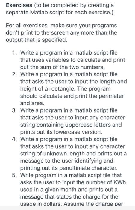 Exercises (to be completed by creating a
separate Matlab script for each exercise.)
For all exercises, make sure your programs
don't print to the screen any more than the
output that is specified.
1. Write a program in a matlab script file
that uses variables to calculate and print
out the sum of the two numbers.
2. Write a program in a matlab script file
that asks the user to input the length and
height of a rectangle. The program
should calculate and print the perimeter
and area.
3. Write a program in a matlab script file
that asks the user to input any character
string containing uppercase letters and
prints out its lowercase version.
4. Write a program in a matlab script file
that asks the user to input any character
string of unknown length and prints out a
message to the user identifying and
printing out its penultimate character.
5. Write program in a matlab script file that
asks the user to input the number of KWh
used in a given month and prints out a
message that states the charge for the
usage in dollars. Assume the charge per
