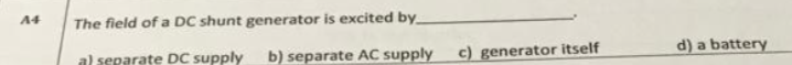 A4
The field of a DC shunt generator is excited by
al separate DC supply
b) separate AC supply
c) generator itself
d) a battery
