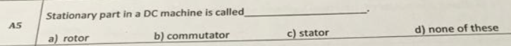 Stationary part in a DC machine is called
A5
a) rotor
b) commutator
c) stator
d) none of these
