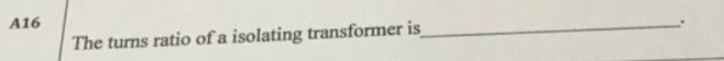 A16
The turns ratio of a isolating transformer is
