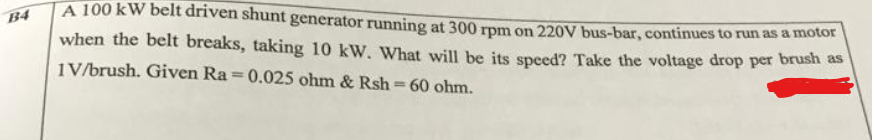 A 100 kW belt driven shunt generator running at 300 rpm on 220V bus-bar, continues to run as a motor
B4
when the belt breaks, taking 10 kW. What will be its speed? Take the voltage drop per brush as
1V/brush. Given Ra=0.025 ohm & Rsh=60 ohm.
%3D
