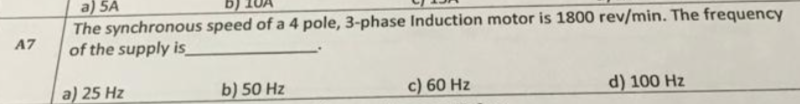 a) 5A
The synchronous speed of a 4 pole, 3-phase Induction motor is 1800 rev/min. The frequency
of the supply is
A7
a) 25 Hz
b) 50 Hz
c) 60 Hz
d) 100 Hz
