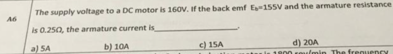 The supply voltage to a DC motor is 160V. If the back emf Ez=155V and the armature resistance
A6
is 0.250, the armature current is
a) 5A
b) 10A
c) 15A
d) 20A
1800 ro/min The frequency
