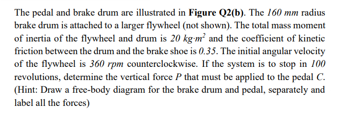 The pedal and brake drum are illustrated in Figure Q2(b). The 160 mm radius
brake drum is attached to a larger flywheel (not shown). The total mass moment
of inertia of the flywheel and drum is 20 kg-m? and the coefficient of kinetic
friction between the drum and the brake shoe is 0.35. The initial angular velocity
of the flywheel is 360 rpm counterclockwise. If the system is to stop in 100
revolutions, determine the vertical force P that must be applied to the pedal C.
(Hint: Draw a free-body diagram for the brake drum and pedal, separately and
label all the forces)
