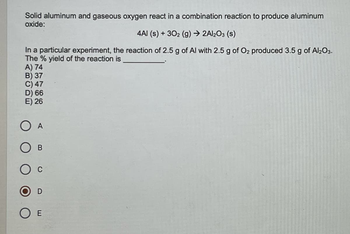 Solid aluminum and gaseous oxygen react in a combination reaction to produce aluminum
oxide:
4AI (s) + 302 (g) → 2AI2O3 (s)
In a particular experiment, the reaction of 2.5 g of Al with 2.5 g of O2 produced 3.5 g of Al203.
The % yield of the reaction is
A) 74
B) 37
C) 47
D) 66
E) 26
O A
D
