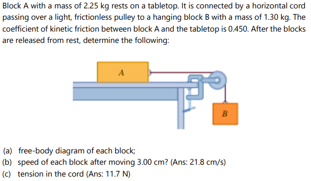 Block A with a mass of 2.25 kg rests on a tabletop. It is connected by a horizontal cord
passing over a light, frictionless pulley to a hanging block B with a mass of 1.30 kg. The
coefficient of kinetic friction between block A and the tabletop is 0.450. After the blocks
are released from rest, determine the following:
A
B
(a) free-body diagram of each block;
(b) speed of each block after moving 3.00 cm? (Ans: 21.8 cm/s)
(c) tension in the cord (Ans: 11.7 N)
