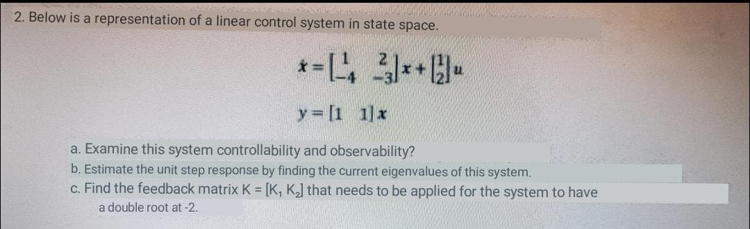 2. Below is a representation of a linear control system in state space.
y= [1 1]x
a. Examine this system controllability and observability?
b. Estimate the unit step response by finding the current eigenvalues of this system.
c. Find the feedback matrix K = [K, K,] that needs to be applied for the system to have
a double root at -2.
