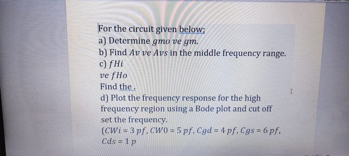 For the circuit given below;
a) Determine gmo ve gm.
b) Find Av ve Avs in the middle frequency range.
c) fHi
ve fHo
Find the.
d) Plot the frequency response for the high
frequency region using a Bode plot and cut off
set the frequency.
(CWi = 3 pf. CWO = 5 pf, Cgd = 4 pf, Cgs = 6 pf,
Cds 1 p
