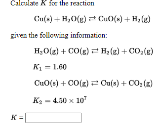 Calculate K for the reaction
Cu(s) + H20(g) 2 CuO(s) + H2 (g)
given the following information:
H20(g) + CO(g) 2 H2 (g) + CO2(g)
К — 1.60
CuO(s) + CO(g) 2 Cu(s) + CO2(g)
Ка — 4.50 х 10"
K =
