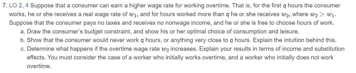 LO 2, 4 Suppose that a consumer can earn a higher wage rate for working overtime. That is, for the first q hours the consumer
works, he or she receives a real wage rate of w1, and for hours worked more than q he or she receives w2, where w2 > w1.
Suppose that the consumer pays no taxes and receives no nonwage income, and he or she is free to choose hours of work.
a. Draw the consumer's budget constraint, and show his or her optimal choice of consumption and leisure.
b. Show that the consumer would never work q hours, or anything very close to q hours. Explain the intuition behind this.
c. Determine what happens if the overtime wage rate wz increases. Explain your results in terms of income and substitution
effects. You must consider the case of a worker who initially works overtime, and a worker who initially does not work
overtime.
