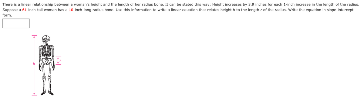 There is a linear relationship between a woman's height and the length of her radius bone. It can be stated this way: Height increases by 3.9 inches for each 1-inch increase in the length of the radius.
Suppose a 61-inch-tall woman has a 10-inch-long radius bone. Use this information to write a linear equation that relates height h to the length r of the radius. Write the equation in slope-intercept
form.
