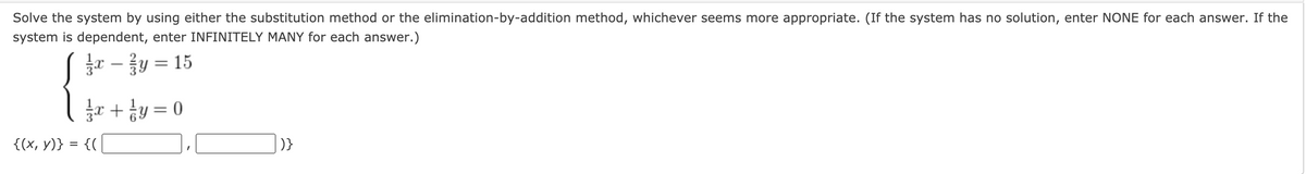 Solve the system by using either the substitution method or the elimination-by-addition method, whichever seems more appropriate. (If the system has no solution, enter NONE for each answer. If the
system is dependent, enter INFINITELY MANY for each answer.)
y =
= 15
-
금고 + 능y %3D 0
{(x, y)} = {(
|)}
