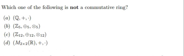 Which one of the following is not a commutative ring?
(a) (Q, +, ·)
(b) (Z5, O5, 05)
(c) (Z12, e12, O12)
(d) (M2×2(R), +,-)
