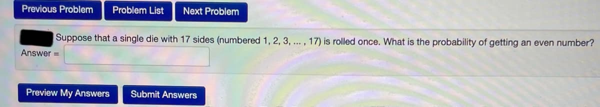 Previous Problem
Problem List
Next Problem
Suppose that a single die with 17 sides (numbered 1, 2, 3, ... , 17) is rolled once. What is the probability of getting an even number?
Answer =
Preview My Answers
Submit Answers
