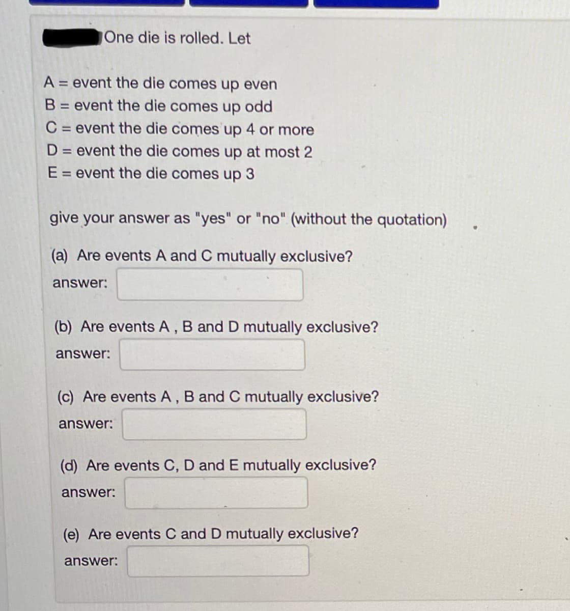 One die is rolled. Let
A = event the die comes up even
%3D
B = event the die comes up odd
C = event the die comes up 4 or more
D = event the die comes up at most 2
E = event the die comes up 3
give your answer as "yes" or "no" (without the quotation)
(a) Are events A and C mutually exclusive?
answer:
(b) Are events A, B and D mutually exclusive?
answer:
(c) Are events A, B and C mutually exclusive?
answer:
(d) Are events C, D and E mutually exclusive?
answer:
(e) Are events C and D mutually exclusive?
answer:
