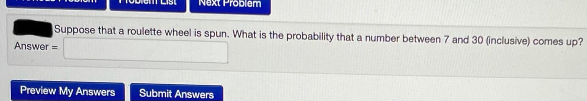 Next Problem
Suppose that a roulette wheel is spun. What is the probability that a number between 7 and 30 (inclusive) comes up?
Answer =
Preview My Answers
Submit Answers
