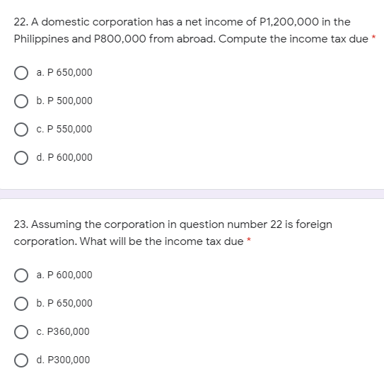 22. A domestic corporation has a net income of P1,200,000 in the
Philippines and P800,000 from abroad. Compute the income tax due
a. P 650,000
О Б.Р 500,000
O c. P 550,000
O d. P 600,000
23. Assuming the corporation in question number 22 is foreign
corporation. What will be the income tax due *
a. P 600,000
О Б. Р650,000
с. Р360,000
O d. P300,000
