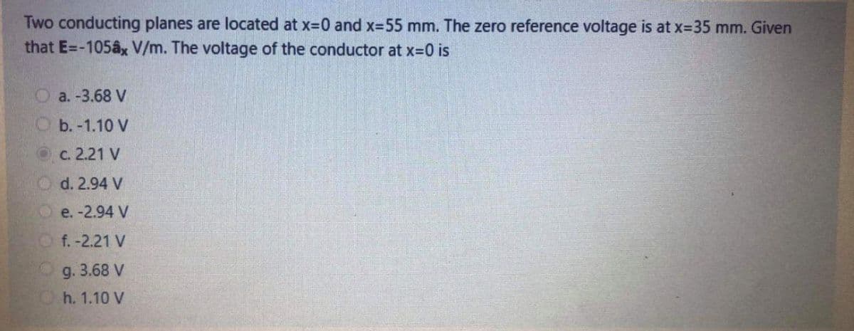 Two conducting planes are located at x=0 and x=55 mm. The zero reference voltage is at x-35 mm. Given
that E=-105ax V/m. The voltage of the conductor at x=0 is
a. -3.68 V
b. -1.10 V
с. 2.21 V
d. 2.94 V
e. -2.94 V
f. -2.21 V
g.
3.68 V
Oh. 1.10 V
