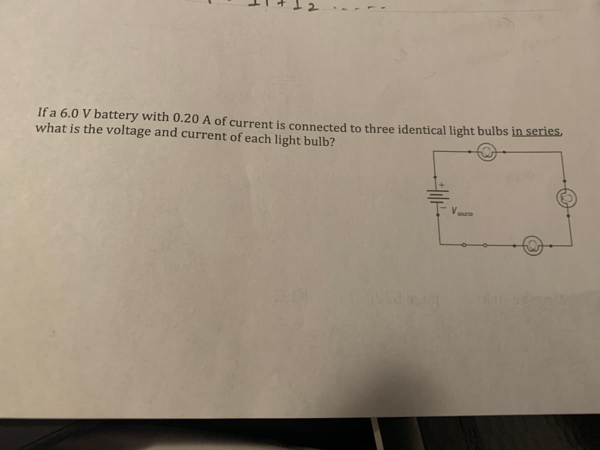 1
If a 6.0 V battery with 0.20 A of current is connected to three identical light bulbs in series,
what is the voltage and current of each light bulb?
V
source