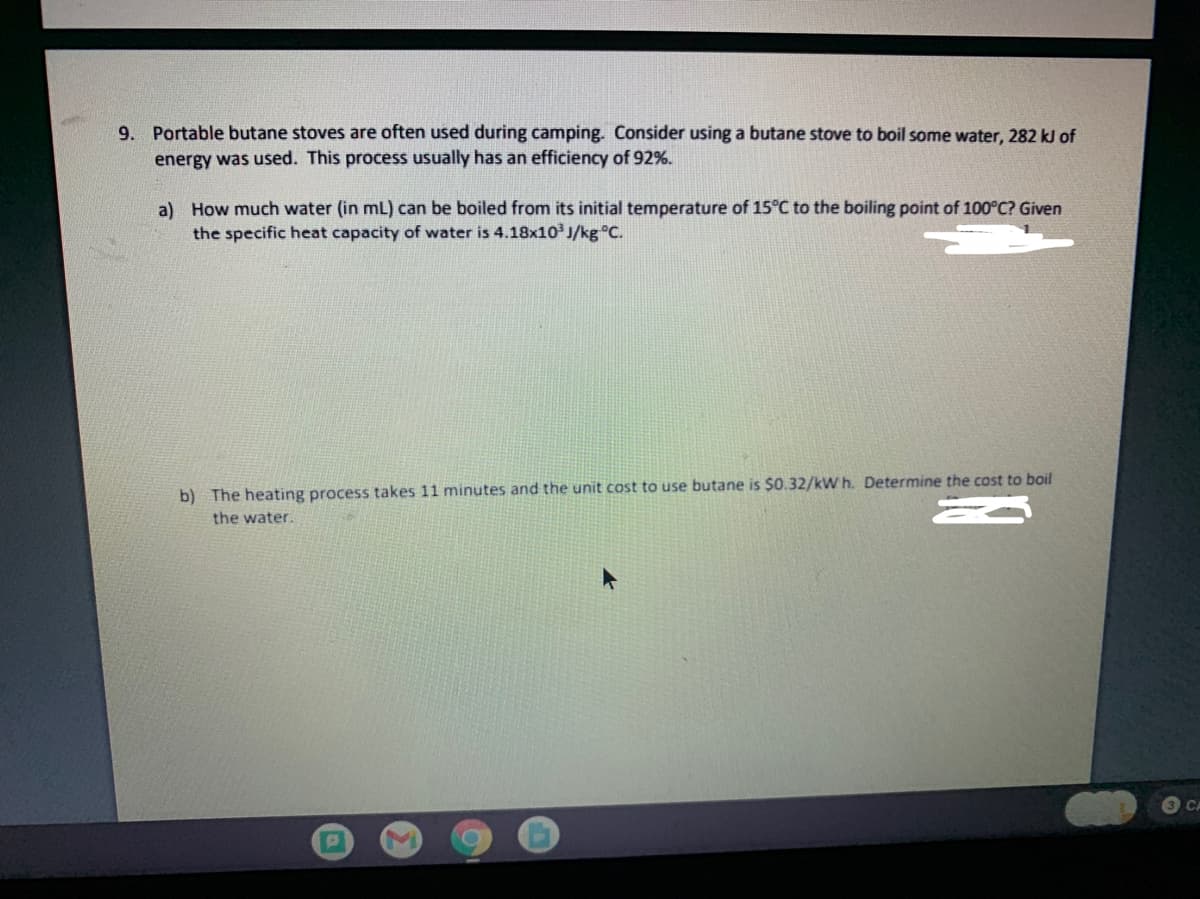 9. Portable butane stoves are often used during camping. Consider using a butane stove to boil some water, 282 kJ of
energy was used. This process usually has an efficiency of 92%.
a) How much water (in mL) can be boiled from its initial temperature of 15°C to the boiling point of 100°C? Given
the specific heat capacity of water is 4.18x10 J/kg C.
b) The heating process takes 11 minutes and the unit cost to use butane is $0.32/kW h. Determine the cost to boil
the water.
3 CA
