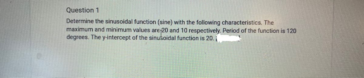 Question 1
Determine the sinusoidal function (sine) with the following characteristics. The
maximum and minimum values are 20 and 10 respectively. Period of the function is 120
degrees. The y-intercept of the sinusoidal function is 20. i