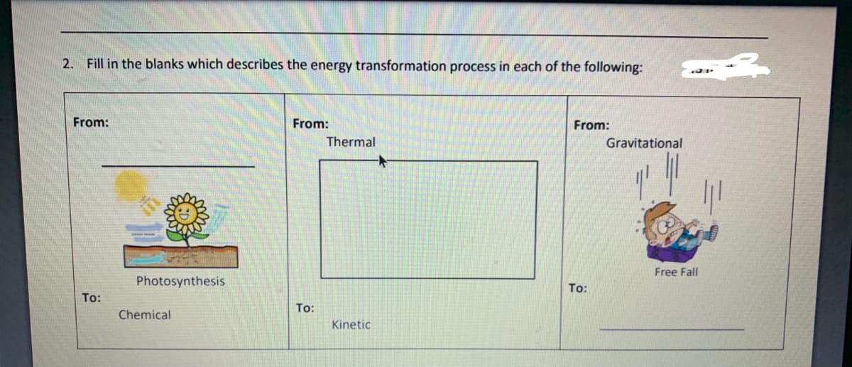 2. Fill in the blanks which describes the energy transformation process in each of the following:
From:
From:
From:
Thermal
Gravitational
Free Fall
Photosynthesis
To:
To:
To:
Chemical
Kinetic
