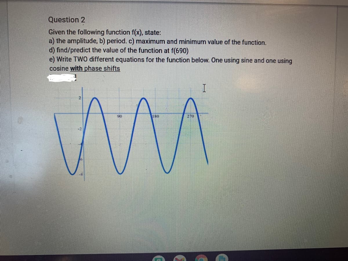 Question 2
Given the following function f(x), state:
a) the amplitude, b) period. c) maximum and minimum value of the function.
d) find/predict the value of the function at f(690)
e) Write TWO different equations for the function below. One using sine and one using
cosine with phase shifts
I
90
180
270