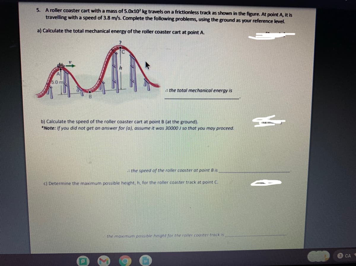 5. A roller coaster cart with a mass of 5.0x102 kg travels on a frictionless track as shown in the figure. At point A, it is
travelling with a speed of 3.8 m/s. Complete the following problems, using the ground as your reference level.
a) Calculate the total mechanical energy of the roller coaster cart at point A.
5.0 m
i the total mechanical energy is
b) Calculate the speed of the roller coaster cart at point B (at the ground).
*Note: If you did not get an answer for (a), assume it was 30000 J so that you may proceed.
: the speed of the roller coaster at point B is
c) Determine the maximum possible height, h, for the roller coaster track at point C.
the maximum possible height for the roller coaster track is
CA
