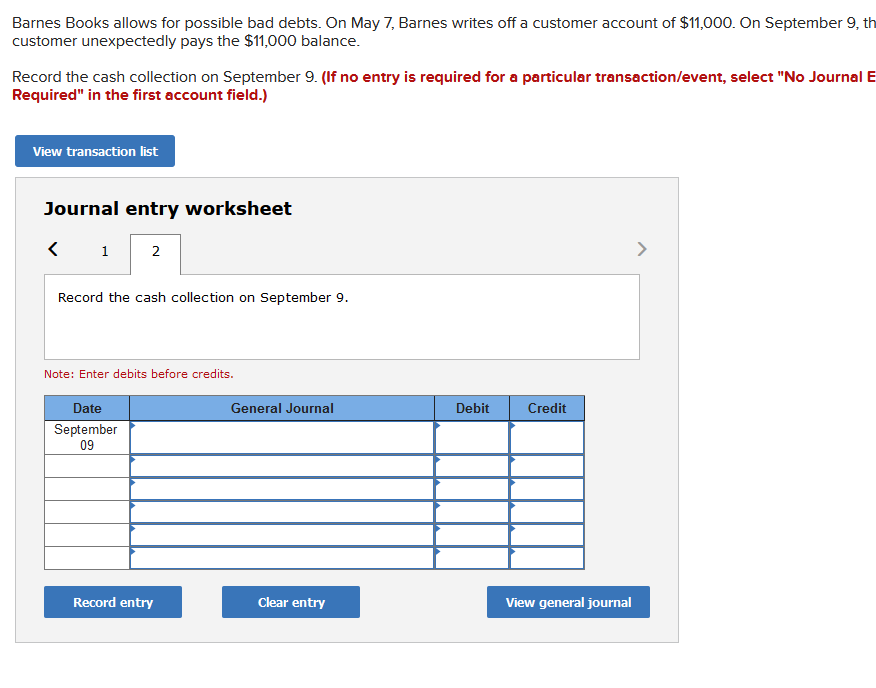 Barnes Books allows for possible bad debts. On May 7, Barnes writes off a customer account of $11,000. On September 9, th
customer unexpectedly pays the $11,000 balance.
Record the cash collection on September 9. (If no entry is required for a particular transaction/event, select "No Journal E
Required" in the first account field.)
View transaction list
Journal entry worksheet
1
2
>
Record the cash collection on September 9.
Note: Enter debits before credits.
Date
General Journal
Debit
Credit
September
09
Record entry
Clear entry
View general journal
