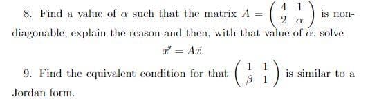 4 1
8. Find a value of a such that the matrix A
is non-
%3D
diagonable; explain the reason and then, with that value of a, solve
7 = At.
9. Find the cquivalent condition for that
is similar to a
Jordan form.
