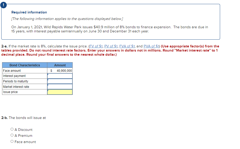 Required information
[The following information applies to the questions displayed below.]
On January 1, 2021, Wild Rapids Water Park issues $40.9 million of 8% bonds to finance expansion. The bonds are due in
15 years, with interest payable semiannually on June 30 and December 31 each year.
2-a. If the market rate is 8%, calculate the issue price. (FV of $1. PV of $1. FVA of $1, and PVA of $1) (Use appropriate factor(s) from the
tables provided. Do not round interest rate factors. Enter your answers in dollars not in millions. Round "Market interest rate" to 1
decimal place. Round your final answers to the nearest whole dollar.)
Bond Characteristics
Amount
Face amount
Interest payment
$ 40,900,000
Periods to maturity
Market interest rate
Issue price
2-b. The bonds will issue at
O A Discount
OA Premium
O Face amount
