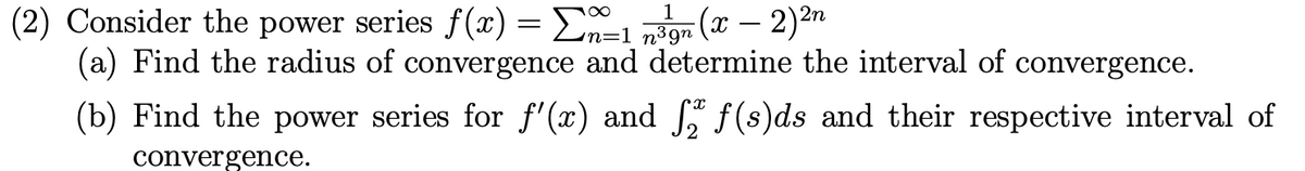 (2) Consider the power series f(x) = En=1 n3gn (X – 2)-"
(a) Find the radius of convergence and determine the interval of convergence.
1
(b) Find the power series for f'(x) and f (s)ds and their respective interval of
convergence.
