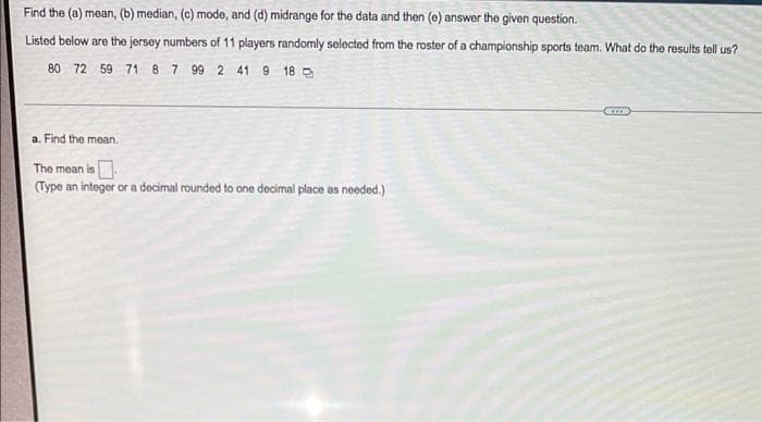 Find the (a) mean, (b) median, (c) mode, and (d) midrange for the data and then (e) answer the given question.
Listed below are the jersey numbers of 11 players randomly selected from the roster of a championship sports team. What do the results tell us?
80 72 59 71 8 7 99 2 41 9 18 D
a. Find the mean.
The mean is
(Type an intoger or a decimal rounded to one decimal place as needed.)
