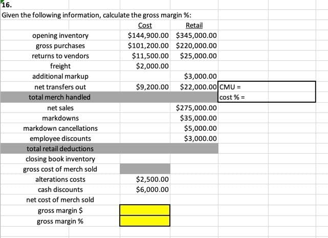 16.
Given the following information, calculate the gross margin %:
Cost
$144,900.00 $345,000.00
Retail
opening inventory
gross purchases
$101,200.00 $220,000.00
returns to vendors
$11,500.00 $25,000.00
$2,000.00
freight
additional markup
$3,000.00
$2,000.00 CMU =
net transfers out
$9,200.00
%3D
total merch handled
cost % =
net sales
$275,000.00
markdowns
$35,000.00
markdown cancellations
$5,000.00
employee discounts
$3,000.00
total retail deductions
closing book inventory
gross cost of merch sold
$2,500.00
$6,000.00
alterations costs
cash discounts
net cost of merch sold
gross margin $
gross margin %
