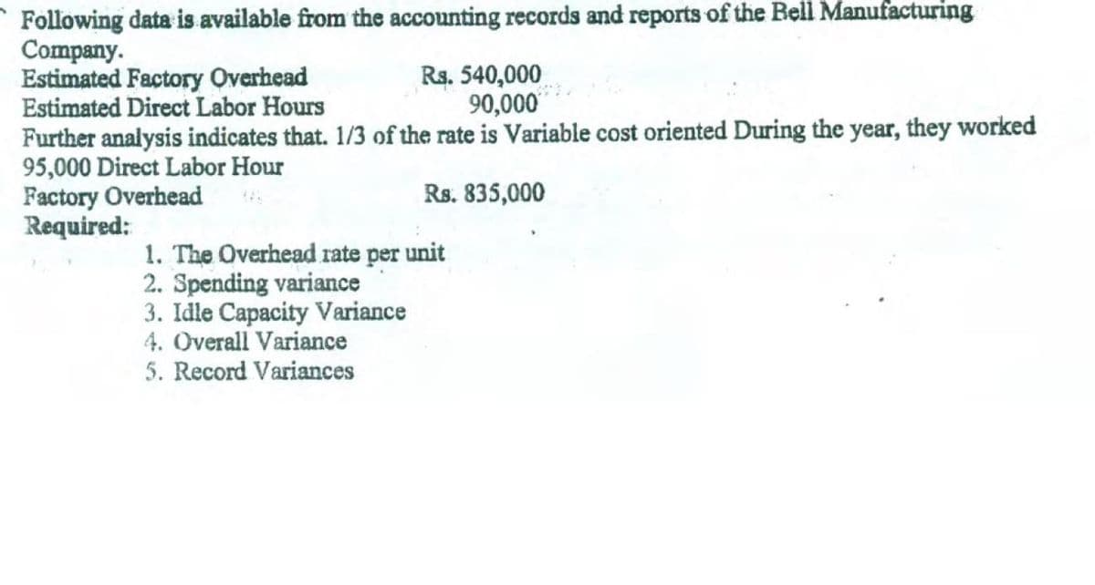 Following data is available from the accounting records and reports of the Bell Manufacturing
Company.
Estimated Factory Overhead
Estimated Direct Labor Hours
Further analysis indicates that. 1/3 of the rate is Variable cost oriented During the year, they worked
95,000 Direct Labor Hour
Factory Overhead
Required:
Rs. 540,000
90,000
Rs. 835,000
1. The Overhead rate per unit
2. Spending variance
3. Idle Capacity Variance
4. Overall Variance
5. Record Variances
