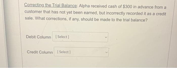 Correcting the Trial Balance: Alpha received cash of $300 in advance from a
customer that has not yet been earned, but incorrectly recorded it as a credit
sale. What corrections, if any, should be made to the trial balance?
Debit Column Select]
Credit Column (Select]
